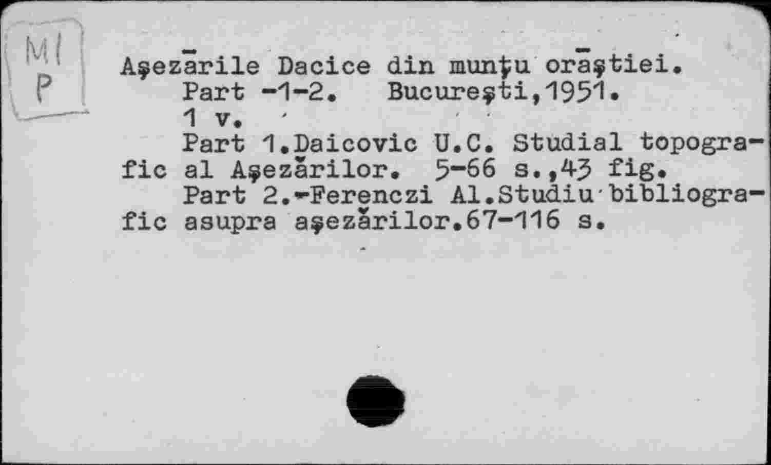 ﻿і Ml
Açezarile Dacice din mun^u oraçtiei.
Part -1-2.	Bue ureçti, 195'1»
1 V.
Part I.Daicovic U.C. Studial topogra-fic al A^ezârilor. 5“66 s.,43 fig.
Part 2.-Ferenczi Al.Studiu-bibliogra-fic asupra açezarilor.67-116 s.